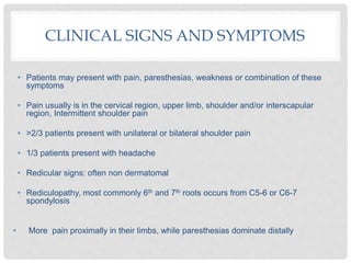 CLINICAL SIGNS AND SYMPTOMS
• Patients may present with pain, paresthesias, weakness or combination of these
symptoms
• Pain usually is in the cervical region, upper limb, shoulder and/or interscapular
region, Intermittent shoulder pain
• >2/3 patients present with unilateral or bilateral shoulder pain
• 1/3 patients present with headache
• Redicular signs: often non dermatomal
• Rediculopathy, most commonly 6th and 7th roots occurs from C5-6 or C6-7
spondylosis
• More pain proximally in their limbs, while paresthesias dominate distally
 