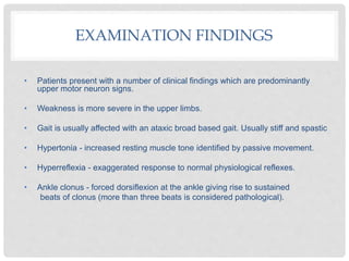 EXAMINATION FINDINGS
• Patients present with a number of clinical findings which are predominantly
upper motor neuron signs.
• Weakness is more severe in the upper limbs.
• Gait is usually affected with an ataxic broad based gait. Usually stiff and spastic
• Hypertonia - increased resting muscle tone identified by passive movement.
• Hyperreflexia - exaggerated response to normal physiological reflexes.
• Ankle clonus - forced dorsiflexion at the ankle giving rise to sustained
beats of clonus (more than three beats is considered pathological).
 