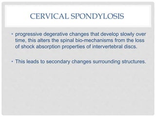 CERVICAL SPONDYLOSIS
• progressive degerative changes that develop slowly over
time, this alters the spinal bio-mechanisms from the loss
of shock absorption properties of intervertebral discs.
• This leads to secondary changes surrounding structures.
 