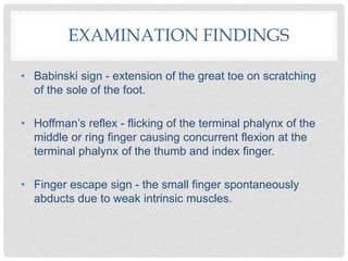 • Babinski sign - extension of the great toe on scratching
of the sole of the foot.
• Hoffman’s reflex - flicking of the terminal phalynx of the
middle or ring finger causing concurrent flexion at the
terminal phalynx of the thumb and index finger.
• Finger escape sign - the small finger spontaneously
abducts due to weak intrinsic muscles.
EXAMINATION FINDINGS
 