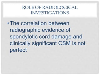 ROLE OF RADIOLOGICAL
INVESTIGATIONS
•The correlation between
radiographic evidence of
spondylotic cord damage and
clinically significant CSM is not
perfect
 