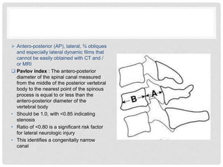  Antero-posterior (AP), lateral, ¾ obliques
and especially lateral dynamic films that
cannot be easily obtained with CT and /
or MRI
 Pavlov index : The antero-posterior
diameter of the spinal canal measured
from the middle of the posterior vertebral
body to the nearest point of the spinous
process is equal to or less than the
antero-posterior diameter of the
vertebral body
• Should be 1.0, with <0.85 indicating
stenosis
• Ratio of <0.80 is a significant risk factor
for lateral neurologic injury
• This identifies a congenitally narrow
canal
 