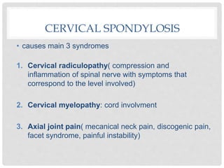 CERVICAL SPONDYLOSIS
• causes main 3 syndromes
1. Cervical radiculopathy( compression and
inflammation of spinal nerve with symptoms that
correspond to the level involved)
2. Cervical myelopathy: cord involvment
3. Axial joint pain( mecanical neck pain, discogenic pain,
facet syndrome, painful instability)
 