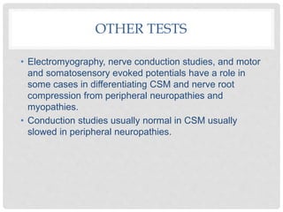 OTHER TESTS
• Electromyography, nerve conduction studies, and motor
and somatosensory evoked potentials have a role in
some cases in differentiating CSM and nerve root
compression from peripheral neuropathies and
myopathies.
• Conduction studies usually normal in CSM usually
slowed in peripheral neuropathies.
 