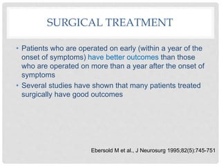 SURGICAL TREATMENT
• Patients who are operated on early (within a year of the
onset of symptoms) have better outcomes than those
who are operated on more than a year after the onset of
symptoms
• Several studies have shown that many patients treated
surgically have good outcomes
Ebersold M et al., J Neurosurg 1995;82(5):745-751
 