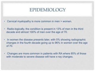 EPIDEMIOLOGY
• Cervical myelopathy is more common in men > women.
• Radio-logically, the condition is present in 13% of men in the third
decade and almost 100% of men over the age of 70.
• In women the disease presents later, with 5% showing radiographic
changes in the fourth decade going up to 96% in women over the age
of 70.
• Changes are more common in patients with RA where 85% of those
with moderate to severe disease will have x-ray changes.
 