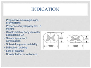 INDICATION
• Progressive neurologic signs
or symptoms
• Presence of myelopathy for > 6
months
• Canal/vertebral body diameter
approaching 0.4
• Severe spinal cord
compression
• Subaxial segment instability
• Difficulty in walking
• Loss of balance
• Bowel-bladder incontinence
 
