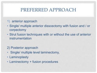 PREFERRED APPROACH
1) anterior approach
• Single/ multiple anterior disscectomy with fusion and / or
corpectomy
• Strut fusion techniques with or without the use of anterior
instrumentation
2) Posterior approach
• Single/ multiple level laminectomy,
• Laminoplasty
• Laminectomy + fusion procedures
 