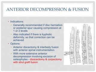 • Indications:
• Generally recommended if disc herniation
or posterior spur causing compression at
1 or 2 levels
• Also indicated if there is kyphotic
deformity, so that correction can be
achieved
• Options:
• Anterior discectomy & interbody fusion
with anterior spinal instrumentation
• With more extensive anterior
decompression involving excision of
osteophytes - disscectomy & corpectomy
with strut graft fusion
ANTERIOR DECOMPRESSION & FUSION
 