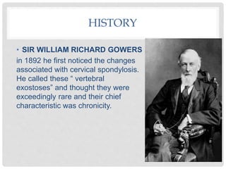 HISTORY
• SIR WILLIAM RICHARD GOWERS
in 1892 he first noticed the changes
associated with cervical spondylosis.
He called these “ vertebral
exostoses” and thought they were
exceedingly rare and their chief
characteristic was chronicity.
 