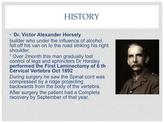 HISTORY
• Dr. Victor Alexander Horsely
builder who under the influence of alcohol,
fell off his van on to the road striking his right
shoulder.
” Over 2month this man gradually lost
control of legs and sphincters Dr Horsley
performed the First Laminectomy of 6 th
Cervical Vertebra Oct 1892
During surgery he saw the Spinal cord was
compressed by a ridge projecting
backwards from the body of the vertebra.
After surgery the patient had a Complete
recovery by September of that year.
 