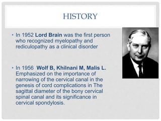 HISTORY
• In 1952 Lord Brain was the first person
who recognized myelopathy and
rediculopathy as a clinical disorder
• In 1956 Wolf B, Khilnani M, Malis L.
Emphasized on the importance of
narrowing of the cervical canal in the
genesis of cord complications in The
sagittal diameter of the bony cervical
spinal canal and its significance in
cervical spondylosis.
 