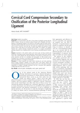 Journal of Orthopaedic & Sports Physical Therapy
      Official Publication of the Orthopaedic and Sports Physical Therapy Sections of the American Physical Therapy Association




Cervical Cord Compression Secondary to
Ossification of the Posterior Longitudinal
Ligament
Monica Sasaki, MPT, FAAOMPT 1




Study Design: Resident’s case problem.                                                                   fied, appropriate and efficient re-
Background: A 52-year-old Chinese male with a 10-year history of gradually worsening right hip           ferral to specialists and appropri-
stiffness, weakness, and pain was referred to physical therapy by his orthopedist, who made a            ate medical care can then be
diagnosis of developmental dysplasia of the right hip, with possible Legg-Calve-Perthes disease.
                                                                                                         facilitated. A hypothesis-driven ap-
The patient reported multiple falls over the last several years and a gradual onset of low back pain
with an onset of ‘‘electricity’’ down both legs. The patient also reported mild numbness in both
                                                                                                         proach to evaluation and the gath-
forearms and the right hand over the previous several months. This resident’s case problem               ering of evidence to identify or
illustrates how a physical therapist recognized the presence of an atypical musculoskeletal              rule out a musculoskeletal pathol-
pathology through the use of hypothesis-driven clinical reasoning and detailed physical examina-         ogy is an essential skill for the
tion.                                                                                                    physical therapist as the roles and
Diagnosis: Examination of the patient’s lumbar and cervical spine and hips revealed joint                responsibilities of physical thera-
dysfunctions. Neurological testing revealed hyperreflexia. Special testing revealed lower extremity      pists on health care teams expand.
clonus with a positive Babinski sign with gait disturbances. The patient was referred back to his
                                                                                                            The patient in this resident’s
primary physician and then to a neurologist and neurosurgeon. An MRI revealed cervical
myelopathy due to ossification of the posterior longitudinal ligament from C3/C4 to C5/C6. The           case problem presented with an
patient then underwent a C3 through C7 laminectomy.                                                      initial medical diagnosis that was
Discussion: It is always imperative that sound clinical reasoning be used when performing                unrelated to the final diagnosis of
physical therapy evaluations, regardless of the referral status of the patient. Patients with            cervical myelopathy secondary to
nonmusculoskeletal pathology may seek physical therapy services and it is the physical therapist’s       ossification of the posterior longi-
responsibility to complete a thorough examination and refer to specialists when appropriate.             tudinal ligament. This is a poten-
J Orthop Sports Phys Ther 2005;35:722-729.
                                                                                                         tially serious pathology that can
Key Words: cervical spine, myelopathy, neck, spine, spinal cord                                          result in permanent neurological
                                                                                                         dysfunction if not identified early.
                                                                                                         Many physical therapists treat indi-




O
                ne of the primary goals of the American Physical
                                                                                                         viduals with acute and chronic
                Therapy Association is to promote ‘‘physical therapists as
                                                                                                         cervical pathologies and it is im-
                autonomous practitioners to whom patients/clients have
                                                                                                         portant to identify pathologies that
                unrestricted direct access as an entry point into the
                                                                                                         require referral to a specialist.
                health care delivery system.’’1 Direct access laws allow
                                                                                                            In 1838, Key was the first to
physical therapists to work as independent practitioners who are able to
                                                                                                         report compression of the spinal
evaluate and treat patients without a physician’s referral. Thirty-nine
                                                                                                         cord by an ossified liga-
states in the United States now allow some form of direct access.1 It is
                                                                                                         ment.9,10,21,27,30,31 Later in Japan
essential that physical therapists use a systematic approach to evaluation
                                                                                                         in 1960, Tsukimoto described the
to ensure that proper care and services are provided to their patients. A                                pathology with autopsy find-
detailed interview and physical examination, as well as utilization of
                                                                                                         ings.9,10,27,31 Terayama then intro-
special questions, are all necessary to assist the therapist in implicating                              duced the term ossification of the
or ruling out sinister and/or nonmusculoskeletal pathology. If identi-                                   posterior longitudinal ligament
                                                                                                         (OPLL) in 1964.21,27 Due to the
1
  Staff Physical Therapist, California Pacific Medical Center, San Francisco, CA.                        rapidly increasing number of cases
This resident’s case problem was completed in fulfillment of the requirements of the Kaiser Permanente
Hayward, PT Fellowship in Advanced Orthopedic Manual Therapy.
                                                                                                         identified in Japan, the Ministry of
Address correspondence to Monica Sasaki, California Pacific Medical Center, Department of Physical       Public Health and Welfare of Ja-
Medicine and Rehabilitation, 2360 Clay Street, San Francisco, CA 94115. E-mail: mjsasaki@comcast.net     pan appointed a special study

722                                                                                               Journal of Orthopaedic & Sports Physical Therapy
 