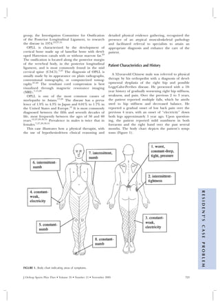 group, the Investigation Committee for Ossification            detailed physical evidence gathering, recognized the
of the Posterior Longitudinal Ligament, to research            presence of an atypical musculoskeletal pathology
the disease in 1974.23,27,31                                   and facilitated referral to specialists to attain an
   OPLL is characterized by the development of                 appropriate diagnosis and enhance the care of the
cortical bone made up of lamellar bone with devel-             patient.
oped Haversion canals with or without marrow fat.23
The ossification is located along the posterior margin
of the vertebral body, in the posterior longitudinal
                                                               Patient Characteristics and History
ligament, and is most commonly found in the mid
cervical spine (C3-C5).7,27 The diagnosis of OPLL is
usually made by its appearance on plain radiographs,             A 52-year-old Chinese male was referred to physical
conventional tomography, or computerized tomog-                therapy by his orthopedist with a diagnosis of devel-
raphy.27,29 The resultant cord compression is best             opmental dysplasia of the right hip and possible
visualized through magnetic resonance imaging                  Legg-Calve-Perthes disease. He presented with a 10-
(MRI).7,13,29                                                  year history of gradually worsening right hip stiffness,
   OPLL is one of the most common causes of                    weakness, and pain. Over the previous 2 to 3 years,
myelopathy in Asians.17,28 The disease has a preva-            the patient reported multiple falls, which he attrib-
lence of 1.9% to 4.3% in Japan and 0.01% to 1.7% in            uted to hip stiffness and decreased balance. He
the United States and Europe.12 It is most commonly            reported a gradual onset of low back pain over the
diagnosed between the fifth and seventh decades of             previous 4 years, with an onset of ‘‘electricity’’ down
life, most frequently between the ages of 50 and 60            both legs approximately 1 year ago. Upon question-
years.12,27,29,30,31 Prevalence in males is twice that in      ing, the patient reported mild numbness in both
females.7,27,29,30,31                                          forearms and the right hand over the past several
   This case illustrates how a physical therapist, with        months. The body chart depicts the patient’s symp-
the use of hypothesis-driven clinical reasoning and            toms (Figure 1).




                                                                                                                          R E S I D E N T’ S
                                                                                                                          CASE
                                                                                                                          PROBLEM




FIGURE 1. Body chart indicating areas of symptoms.


J Orthop Sports Phys Ther • Volume 35 • Number 11 • November 2005                                                   723
 