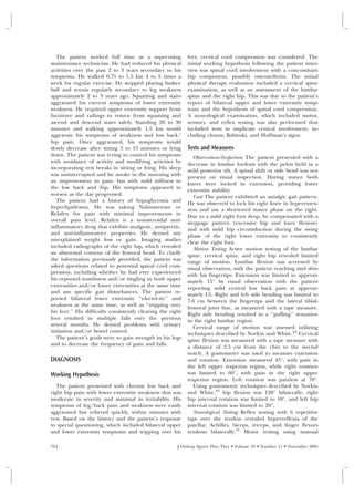 The patient worked full time as a supervising             feet, cervical cord compression was considered. The
maintenance technician. He had reduced his physical          initial working hypothesis following the patient inter-
activities over the past 2 to 3 years secondary to his       view was spinal cord involvement with a concomitant
symptoms. He walked 0.75 to 1.5 km 4 to 5 times a            hip component, possibly osteoarthritis. The initial
week for regular exercise. He stopped playing basket-        physical therapy evaluation included a cervical spine
ball and tennis regularly secondary to leg weakness          examination, as well as an assessment of the lumbar
approximately 2 to 3 years ago. Squatting and stairs         spine and the right hip. This was due to the patient’s
aggravated his current symptoms of lower extremity           report of bilateral upper and lower extremity symp-
weakness. He required upper extremity support from           toms and the hypothesis of spinal cord compression.
furniture and railings to return from squatting and          A neurological examination, which included motor,
ascend and descend stairs safely. Standing 20 to 30          sensory, and reflex testing was also performed that
minutes and walking approximately 1.5 km would               included tests to implicate central involvement, in-
aggravate his symptoms of weakness and low back/             cluding clonus, Babinski, and Hoffman’s signs.
hip pain. Once aggravated, his symptoms would
slowly decrease after sitting 5 to 15 minutes or lying       Tests and Measures
down. The patient was trying to control his symptoms            Observation/Inspection The patient presented with a
with avoidance of activity and modifying activities by       decrease in lumbar lordosis with the pelvis held in a
incorporating rest breaks in sitting or lying. His sleep     mild posterior tilt. A spinal shift or side bend was not
was uninterrupted and he awoke in the morning with           present on visual inspection. During stance both
an improvement in pain, but with mild stiffness in           knees were locked in extension, providing lower
the low back and hip. His symptoms appeared to               extremity stability.
worsen as the day progressed.                                   Gait The patient exhibited an antalgic gait pattern.
   The patient had a history of hypoglycemia and             He was observed to lock his right knee in hyperexten-
hyperlipidemia. He was taking Nabumetone or                  sion and use a shortened stance phase on the right.
Relafen for pain with minimal improvements in                Due to a mild right foot drop, he compensated with a
overall pain level. Relafen is a nonsteroidal anti-          steppage pattern (excessive hip and knee flexion)
inflammatory drug that exhibits analgesic, antipyretic,      and with mild hip circumduction during the swing
and anti-inflammatory properties. He denied any              phase of the right lower extremity to consistently
unexplained weight loss or gain. Imaging studies             clear the right foot.
included radiographs of the right hip, which revealed           Motion Testing Active motion testing of the lumbar
an abnormal contour of the femoral head. To clarify          spine, cervical spine, and right hip revealed limited
the information previously provided, the patient was         range of motion. Lumbar flexion was screened by
asked questions related to potential spinal cord com-        visual observation, with the patient reaching mid shin
pression, including whether he had ever experienced          with his fingertips. Extension was limited to approxi-
his reported numbness and/or tingling in both upper          mately 15° by visual observation with the patient
extremities and/or lower extremities at the same time        reporting mild central low back pain at approxi-
and any specific gait disturbances. The patient re-          mately L5. Right and left side bending was limited to
ported bilateral lower extremity ‘‘electricity’’ and         7.6 cm between the fingertips and the lateral tibial-
weakness at the same time, as well as ‘‘tripping over        femoral joint line, as measured with a tape measure.
his feet.’’ His difficulty consistently clearing the right   Right side bending resulted in a ‘‘pulling’’ sensation
foot resulted in multiple falls over the previous            in the right lumbar region.
several months. He denied problems with urinary                 Cervical range of motion was assessed utilizing
initiation and/or bowel control.                             techniques described by Norkin and White.23 Cervical
   The patient’s goals were to gain strength in his legs     spine flexion was measured with a tape measure with
and to decrease the frequency of pain and falls.             a distance of 2.5 cm from the chin to the sternal
                                                             notch. A goniometer was used to measure extension
DIAGNOSIS                                                    and rotation. Extension measured 45°, with pain in
                                                             the left upper trapezius region, while right rotation
Working Hypothesis                                           was limited to 60°, with pain in the right upper
                                                             trapezius region. Left rotation was painless at 70°.
   The patient presented with chronic low back and              Using goniometric techniques described by Norkin
right hip pain with lower extremity weakness that was        and White,23 hip flexion was 120° bilaterally; right
moderate in severity and minimal in irritability. His        hip internal rotation was limited to 10°, and left hip
symptoms of leg/back pain and weakness were easily           internal rotation was limited to 20°.
aggravated but relieved quickly, within minutes with            Neurological Testing Reflex testing with 6 repetitive
rest. Based on the history and the patient’s response        taps over the tendon revealed hyperreflexia of the
to special questioning, which included bilateral upper       patellar, Achilles, biceps, triceps, and finger flexors
and lower extremity symptoms and tripping over his           tendons bilaterally.16 Motor testing using manual

724                                                     J Orthop Sports Phys Ther • Volume 35 • Number 11 • November 2005
 