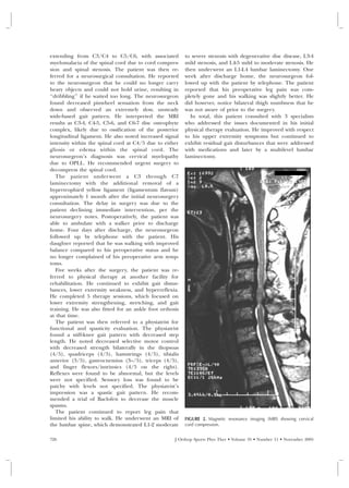 extending from C3/C4 to C5/C6, with associated            to severe stenosis with degenerative disc disease, L3-4
myelomalacia of the spinal cord due to cord compres-      mild stenosis, and L4-5 mild to moderate stenosis. He
sion and spinal stenosis. The patient was then re-        then underwent an L1-L4 lumbar laminectomy. One
ferred for a neurosurgical consultation. He reported      week after discharge home, the neurosurgeon fol-
to the neurosurgeon that he could no longer carry         lowed up with the patient by telephone. The patient
heavy objects and could not hold urine, resulting in      reported that his preoperative leg pain was com-
‘‘dribbling’’ if he waited too long. The neurosurgeon     pletely gone and his walking was slightly better. He
found decreased pinwheel sensation from the neck          did however, notice bilateral thigh numbness that he
down and observed an extremely slow, unsteady             was not aware of prior to the surgery.
wide-based gait pattern. He interpreted the MRI             In total, this patient consulted with 3 specialists
results as C3-4, C4-5, C5-6, and C6-7 disc osteophyte     who addressed the issues documented in his initial
complex, likely due to ossification of the posterior      physical therapy evaluation. He improved with respect
longitudinal ligament. He also noted increased signal     to his upper extremity symptoms but continued to
intensity within the spinal cord at C4/5 due to either    exhibit residual gait disturbances that were addressed
gliosis or edema within the spinal cord. The              with medications and later by a multilevel lumbar
neurosurgeon’s diagnosis was cervical myelopathy          laminectomy.
due to OPLL. He recommended urgent surgery to
decompress the spinal cord.
   The patient under went a C3 through C7
laminectomy with the additional removal of a
hypertrophied yellow ligament (ligamentum flavum)
approximately 1 month after the initial neurosurgery
consultation. The delay in surgery was due to the
patient declining immediate intervention, per the
neurosurgery notes. Postoperatively, the patient was
able to ambulate with a walker prior to discharge
home. Four days after discharge, the neurosurgeon
followed up by telephone with the patient. His
daughter reported that he was walking with improved
balance compared to his preoperative status and he
no longer complained of his preoperative arm symp-
toms.
   Five weeks after the surgery, the patient was re-
ferred to physical therapy at another facility for
rehabilitation. He continued to exhibit gait distur-
bances, lower extremity weakness, and hyperreflexia.
He completed 5 therapy sessions, which focused on
lower extremity strengthening, stretching, and gait
training. He was also fitted for an ankle foot orthosis
at that time.
   The patient was then referred to a physiatrist for
functional and spasticity evaluation. The physiatrist
found a stiff-knee gait pattern with decreased step
length. He noted decreased selective motor control
with decreased strength bilaterally in the iliopsoas
(4/5), quadriceps (4/5), hamstrings (4/5), tibialis
anterior (3/5), gastrocnemius (3–/5), triceps (4/5),
and finger flexors/intrinsics (4/5 on the right).
Reflexes were found to be abnormal, but the levels
were not specified. Sensory loss was found to be
patchy with levels not specified. The physiatrist’s
impression was a spastic gait pattern. He recom-
mended a trial of Baclofen to decrease the muscle
spasms.
   The patient continued to report leg pain that
limited his ability to walk. He underwent an MRI of       FIGURE 2. Magnetic resonance imaging (MRI) showing cervical
the lumbar spine, which demonstrated L1-2 moderate        cord compression.


726                                                  J Orthop Sports Phys Ther • Volume 35 • Number 11 • November 2005
 