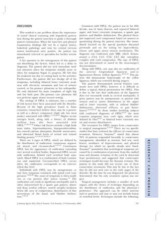 DISCUSSION                                                        Consistent with OPLL, the patient was in his fifth
                                                               decade, was of Asian descent, and reported bilateral
   This resident’s case problem shows the importance           upper and lower extremity symptoms, a spastic gait
of sound clinical reasoning with hypothesis genera-            pattern, and bladder dysfunction. The physical thera-
tion during the patient interview to guide a thorough          pist suspected cord compression based on answers to
patient examination. When the interview and physical           questioning during the patient interview. She imme-
examination findings did not fit a typical muscu-              diately focused on the special questions discussed
loskeletal pathology and tests for central nervous             previously and on the testing for hyperreflexia,
system involvement were positive, the patient was              clonus, and upper motor neuron involvement. The
immediately referred to specialists for further investi-       diagnosis was confirmed with MRI, which demon-
gation.                                                        strated a C3-4, C4-5, C5-6, C6-7 disc osteophyte
   A key question in the management of this patient            complex with cord compression. The type of OPLL
was identifying the factors, which led to a delay in           was not determined or stated in the neurosurgery
diagnosis. The patient did not seek immediate med-             documentation.
ical attention when his symptoms initially arose or               Along with OPLL, one may also see ossification of
when his symptoms began to progress. He felt that              the anterior longitudinal ligament and/or
his weakness was due to cutting back on his activities.        ligamentum flavum (yellow ligament).30,31,32 This pa-
                                                               tient did demonstrate hypertrophy of the yellow
Furthermore, the patient did not divulge all of his
                                                               ligament, which was removed during surgery.
symptoms, including bilateral lower extremity weak-
                                                                  The patient demonstrated several features com-
ness with electricity sensations and loss of urinary
                                                               monly seen with OPLL; however, it is difficult to
control, to his primary physician or his orthopedist.
                                                               define a typical clinical presentation for OPLL. This
He only disclosed his main complaint of right hip              is due to the fact that ossification of the ligament
and low back pain. His primary care physician did              does not necessarily result in cervical myelopathy. A
not perform upper motor neuron testing.                        given patient may be asymptomatic or present with
   The etiology of OPLL is unknown, but a number               sensory and/or motor disturbances in the upper
of risk factors have been associated with the disorder.        and/or lower extremity, with or without bladder
Because of the high prevalence found in Asian                  dysfunction, abnormal reflexes, or gait distur-
countries, researchers believe there may be a genetic          bances.12,19,24,31 In those studies involving subjects
as well as a dietary component (high salt, low meat            with confirmed diagnoses of OPLL24,27 the most
intake) associated with OPLL.11,12,20,32 Higher serum          common symptoms were cord signs, which were
estrogen levels, along with a history of diabetes              defined by Ono24,27 as bilateral lower extremity mo-
mellitus have also been associated with                        tor and sensory disturbances.
OPLL.11,29,31,32 Other risk factors include a high body           The treatment for OPLL ranges from conservative
mass index, hyperinsulinemia, hypoparathyroidism,              to surgical management.7,18,30 There are no specific
low enteral calcium absorption, fluoride intoxication,         studies that have reviewed the efficacy of conservative
and abnormal blood levels of retinal and retinal-              treatment. However, Tsuyama31 stated that almost
binding protein.4,11,25,27,29,30,31                            70% of patients responded favorably to conservative
   There are 4 types of OPLL, which are defined by             management, identified as traction, bed rest, neck

                                                                                                                         R E S I D E N T’ S
the distribution of ossification: continuous, segmen-          braces, avoidance of hyperextension, and physical
tal, mixed, and circumscribed.6,27,31 Continuous               therapy, for which no specific details were listed.
OPLL has the appearance of ossification extending              Tsuyama31 postulated that neurological symptoms are
over several vertebral bodies. Segmental OPLL occurs           caused by a combination of pressure from the ossified
with ossification behind each vertebral body sepa-             mass and dynamic irritation of the cord by abnormal
rately. Mixed OPLL is a combination of both continu-           bony prominences and suggested that conservative
ous and segmental. Circumscribed OPLL occurs                   techniques would decrease the dynamic irritants. The
when the ossification corresponds to an interver-              patient in this study did not receive any of these
                                                                                                                         CASE




tebral disc level.                                             conservative treatments. This may be due to the fact
   Individuals with OPLL may be asymptomatic or                that he did not seek care in the early stages of the
may have symptoms consistent with spinal cord com-             disorder. By the time he was diagnosed, his physician
pression.18,22,30 The onset of symptoms is often insidi-       determined that his only treatment option was sur-
ous or can present after minor trauma.14 The
                                                                                                                         PROBLEM




                                                               gery.
ossification can result in significant myelopathy and is          Surgical management includes a number of tech-
often characterized by a spastic gait pattern, abnor-          niques, with the choice of technique depending on
mal deep tendon reflexes, muscle atrophy/weakness              the distribution of ossification and the physician’s
below the area of compression, disturbances of fine            preference. The approach can be either anterior
movements of the hand, and bladder dysfunc-                    and/or posterior and may or may not include fusion
tion.7,18,19                                                   of vertebral levels. Techniques include the following:

J Orthop Sports Phys Ther • Volume 35 • Number 11 • November 2005                                                  727
 