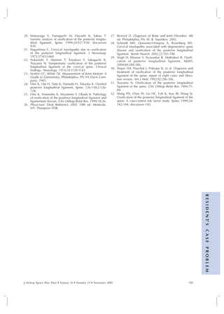 20. Matsunaga S, Yamaguchi M, Hayashi K, Sakou T.                27. Resnick D. Diagnosis of Bone and Joint Disorders. 4th
    Genetic analysis of ossification of the posterior longitu-       ed. Philadelphia, PA: W. B. Saunders; 2002.
    dinal ligament. Spine. 1999;24:937-938; discussion           28. Schmidt MH, Quinones-Hinojosa A, Rosenberg WS.
    939.                                                             Cervical myelopathy associated with degenerative spine
21. Nagashima C. Cervical myelopathy due to ossification             disease and ossification of the posterior longitudinal
    of the posterior longitudinal ligament. J Neurosurg.             ligament. Semin Neurol. 2002;22:143-148.
    1972;37:653-660.                                             29. Singh H, Khanna V, Sivasankar R, Mothukuri R. Ossifi-
22. Nakanishi T, Mannen T, Toyokura Y, Sakaguchi R,                  cation of posterior longitudinal ligament. MJAFI.
    Tsuyama N. Symptomatic ossification of the posterior             2004;60:284-286.
    longitudinal ligament of the cervical spine. Clinical
                                                                 30. Trojan DA, Pouchot J, Pokrupa R, et al. Diagnosis and
    findings. Neurology. 1974;24:1139-1143.
                                                                     treatment of ossification of the posterior longitudinal
23. Norkin CC, White DJ. Measurement of Joint Motion: A
    Guide to Goniometry. Philadelphia, PA: FA Davis Com-             ligament of the spine: report of eight cases and litera-
    pany; 1985.                                                      ture review. Am J Med. 1992;92:296-306.
24. Ono K, Ota H, Tada K, Hamada H, Takaoka K. Ossified          31. Tsuyama N. Ossification of the posterior longitudinal
    posterior longitudinal ligament. Spine. 126-138;2:126-           ligament of the spine. Clin Orthop Relat Res. 1984;71-
    138.                                                             84.
25. Ono K, Yonenobu K, Miyamoto S, Okada K. Pathology            32. Wang PN, Chen SS, Liu HC, Fuh JL, Kuo BI, Wang SJ.
    of ossification of the posterior longitudinal ligament and       Ossification of the posterior longitudinal ligament of the
    ligamentum flavum. Clin Orthop Relat Res. 1999;18-26.            spine. A case-control risk factor study. Spine. 1999;24:
26. Physicians’ Desk Reference 2005. 59th ed. Montvale,              142-144; discussion 145.
    NY: Thompson PDR.




                                                                                                                                  R E S I D E N T’ S
                                                                                                                                  CASE
                                                                                                                                  PROBLEM




J Orthop Sports Phys Ther • Volume 35 • Number 11 • November 2005                                                          729
 