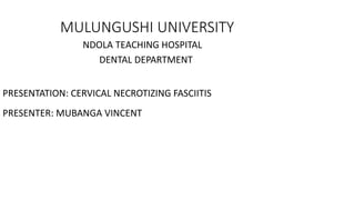 MULUNGUSHI UNIVERSITY
NDOLA TEACHING HOSPITAL
DENTAL DEPARTMENT
PRESENTATION: CERVICAL NECROTIZING FASCIITIS
PRESENTER: MUBANGA VINCENT
 