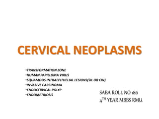 SABA ROLL NO 186
4TH YEAR MBBS RMU
CERVICAL NEOPLASMS
•TRANSFORMATION ZONE
•HUMAN PAPILLOMA VIRUS
•SQUAMOUS INTRAEPITHELIAL LESIONS(SIL OR CIN)
•INVASIVE CARCINOMA
•ENDOCERVICAL POLYP
•ENDOMETRIOSIS
 