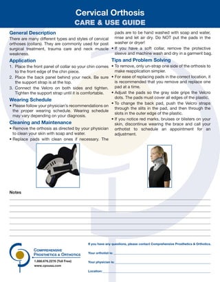1.888.676.2276 (Toll Free)
www.cpousa.com
Your orthotist is:
Your physician is:
Location:
If you have any questions, please contact Comprehensive Prosthetics & Orthotics.
Notes
Cervical Orthosis
CARE & USE GUIDE
General Description
There are many different types and styles of cervical
orthoses (collars). They are commonly used for post
surgical treatment, trauma care and neck muscle
weakness.
Application
1. Place the front panel of collar so your chin comes
to the front edge of the chin piece.
2. Place the back panel behind your neck. Be sure
the support strap is at the top.
3. Connect the Velcro on both sides and tighten.
Tighten the support strap until it is comfortable.
Wearing Schedule
• Please follow your physician’s recommendations on
the proper wearing schedule. Wearing schedule
may vary depending on your diagnosis.
Cleaning and Maintenance
• Remove the orthosis as directed by your physician
to clean your skin with soap and water.
• Replace pads with clean ones if necessary. The
pads are to be hand washed with soap and water,
rinse and let air dry. Do NOT put the pads in the
washer or dryer!
• If you have a soft collar, remove the protective
sleeve and machine wash and dry in a garment bag.
Tips and Problem Solving
• To remove, only un-strap one side of the orthosis to
make reapplication simpler.
• For ease of replacing pads in the correct location, it
is recommended that you remove and replace one
pad at a time.
• Adjust the pads so the gray side grips the Velcro
dots. The pads must cover all edges of the plastic.
• To change the back pad, push the Velcro straps
through the slits in the pad, and then through the
slots in the outer edge of the plastic.
• If you notice red marks, bruises or blisters on your
skin, discontinue wearing the brace and call your
orthotist to schedule an appointment for an
adjustment.
 