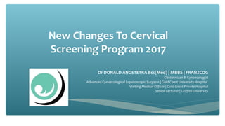 New Changes To Cervical
Screening Program 2017
Dr DONALD ANGSTETRA Bsc(Med) | MBBS | FRANZCOG
Obstetrician & Gynaecologist
Advanced Gynaecological Laparoscopic Surgeon | Gold Coast University Hospital
Visiting Medical Officer | Gold Coast Private Hospital
Senior Lecturer | Griffith University
 