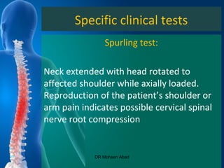 Specific clinical tests
Spurling test:
Neck extended with head rotated to
affected shoulder while axially loaded.
Reproduction of the patient’s shoulder or
arm pain indicates possible cervical spinal
nerve root compression
DR Mohsen Abad
 
