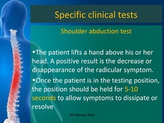 Specific clinical tests
Shoulder abduction test
•The patient lifts a hand above his or her
head. A positive result is the decrease or
disappearance of the radicular symptom.
•Once the patient is in the testing position,
the position should be held for 5-10
seconds to allow symptoms to dissipate or
resolve
DR Mohsen Abad
 