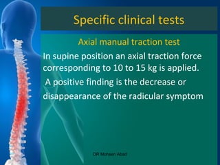 Specific clinical tests
Axial manual traction test
In supine position an axial traction force
corresponding to 10 to 15 kg is applied.
A positive finding is the decrease or
disappearance of the radicular symptom
DR Mohsen Abad
 