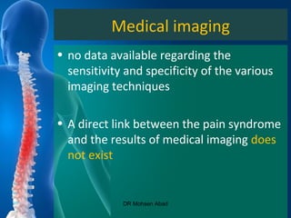 Medical imaging
• no data available regarding the
sensitivity and specificity of the various
imaging techniques
• A direct link between the pain syndrome
and the results of medical imaging does
not exist
DR Mohsen Abad
 