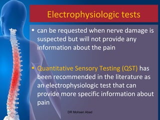 Electrophysiologic tests
• can be requested when nerve damage is
suspected but will not provide any
information about the pain
• Quantitative Sensory Testing (QST) has
been recommended in the literature as
an electrophysiologic test that can
provide more specific information about
pain
DR Mohsen Abad
 