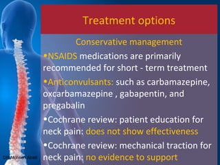 Treatment options
Conservative management
•NSAIDS medications are primarily
recommended for short - term treatment
•Anticonvulsants: such as carbamazepine,
oxcarbamazepine , gabapentin, and
pregabalin
•Cochrane review: patient education for
neck pain: does not show effectiveness
•Cochrane review: mechanical traction for
neck pain: no evidence to supportDR Mohsen Abad
 