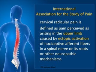 International
Association for the Study of Pain
cervical radicular pain is
defined as pain perceived as
arising in the upper limb
caused by ectopic activation
of nociceptive afferent fibers
in a spinal nerve or its roots
or other neuropathic
mechanisms
DR Mohsen Abad
 