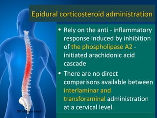 Epidural corticosteroid administration
• Rely on the anti - inflammatory
response induced by inhibition
of the phospholipase A2 -
initiated arachidonic acid
cascade
• There are no direct
comparisons available between
interlaminar and
transforaminal administration
at a cervical level.DR Mohsen Abad
 