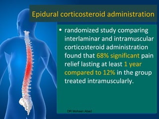 Epidural corticosteroid administration
• randomized study comparing
interlaminar and intramuscular
corticosteroid administration
found that 68% significant pain
relief lasting at least 1 year
compared to 12% in the group
treated intramuscularly.
DR Mohsen Abad
 