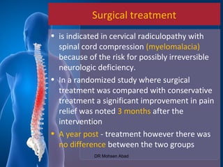 Surgical treatment
• is indicated in cervical radiculopathy with
spinal cord compression (myelomalacia)
because of the risk for possibly irreversible
neurologic deficiency.
• In a randomized study where surgical
treatment was compared with conservative
treatment a significant improvement in pain
relief was noted 3 months after the
intervention
• A year post - treatment however there was
no difference between the two groups
DR Mohsen Abad
 