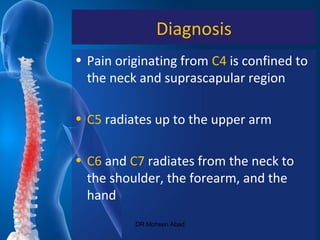Diagnosis
• Pain originating from C4 is confined to
the neck and suprascapular region
• C5 radiates up to the upper arm
• C6 and C7 radiates from the neck to
the shoulder, the forearm, and the
hand
DR Mohsen Abad
 