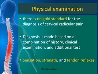 Physical examination
• there is no gold standard for the
diagnosis of cervical radicular pain
• Diagnosis is made based on a
combination of history, clinical
examination, and additional test
• Sensation, strength, and tendon reflexes.
DR Mohsen Abad
 