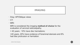 IMAGING
• Xray: AP/Oblique views
• CT:
• MRI:
MRI is considered the imaging method of choice for the
evaluation of cervical radiculopathy.
< 40 years : 10% have disc herniations;
>40 years, 20% have evidence of foraminal stenosis and 8%
had disc protrusion or herniation.
11
 