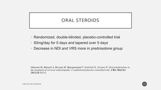 ORAL STEROIDS
• Randomized, double-blinded, placebo-controlled trial
• 50mg/day for 5 days and tapered over 5 days
• Decrease in NDI and VRS more in prednisolone group
Ghasemi M, Masaeli A, Rezvani M, Shaygannejad V, Golabchi K, Norouzi R. Oral prednisolone in
the treatment of cervical radiculopathy: a randomized placebo controlled trial. J Res Med Sci
2013;18:S43-6.
17
 