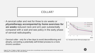 COLLAR?
• A cervical collar and rest for three to six weeks or
physiotherapy accompanied by home exercises for
six weeks reduced neck and arm pain substantially
compared with a wait and see policy in the early phase
of cervical radiculopathy
• Cervical collar - only for a few days to avoid deconditioning and
atrophy, converting a potentially self-limited process to a more
chronic condition
Kuijper B, Tans JT, Beelen A, Nollet F, de Visser M. Cervical collar or physiotherapy versus wait and see policy for recent onset cervical
radiculopathy: randomised trial. BMJ 2009;339:b3883
19
 
