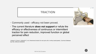 TRACTION
• Commonly used - efficacy not been proved.
• The current literature does not support or refute the
efficacy or effectiveness of continuous or intermittent
traction for pain reduction, improved function or global
perceived effect
Graham N, Gross A, Goldsmith C, et al. Mechanical traction for neck pain with or without radiculopathy. Cochrane Database
Syst Rev 2008;(3):CD006408
20
 