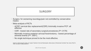 SURGERY
• Surgery: for worsening neurology/pain not controlled by conservative
means
• Meta-analysis of RCTs
• ACDF/ cervical disc replacement(CDR) /minimally invasive PCF: all
effective
• CDR - lowest rate of secondary surgical procedures (P=.0178)
• Minimally invasive posterior cervical foraminotomy - lowest percentage of
adverse events (P< .0001),
• No single technique proved to be the most effective.
Gutman G, Rosenzweig DH, Golan JD. Surgical Treatment of Cervical Radiculopathy: Meta-analysis of Randomized Controlled Trials. Spine (Phila Pa
1976). 2018 Mar 15;43(6):E365-E372
22
 
