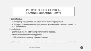 PCF(POSTERIOR CERVICAL
LAMINOFORAMINOTOMY)
Cost effective
• A low rate (∼1%) of need for future index-level surgery and a
• < 1% rate of development of symptomatic adjacent-level disease : mean 32-
month follow-up.
Limitations :
• prohibitive risk for addressing more ventral disease,
• failure to address cervical kyphosis
• difficulty with addressing bilateral disease.
• Skovrlj B, Gologorsky Y, Haque R, et al. Complications, outcomes, and need for fusion after minimally invasive posterior cervical foraminotomy and microdiscectomy. Spine J. 2014;14:2405–
2411.
25
 