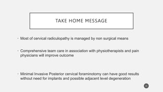 TAKE HOME MESSAGE
26
• Most of cervical radiculopathy is managed by non surgical means
• Comprehensive team care in association with physiotherapists and pain
physicians will improve outcome
• Minimal Invasive Posterior cervical foraminotomy can have good results
without need for implants and possible adjacent level degeneration
 