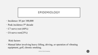 EPIDEMIOLOGY
• Incidence: 85 per 100,000
• Peak incidence 5th decade
• C7 nerve root (60%)
• C6 nerve root(25%)
Risk factors
• Manual labor involving heavy lifting, driving, or operation of vibrating
equipment, golf, chronic smoking.
3
 