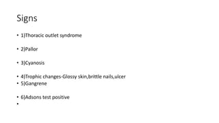 Signs
• 1)Thoracic outlet syndrome
• 2)Pallor
• 3)Cyanosis
• 4)Trophic changes-Glossy skin,brittle nails,ulcer
• 5)Gangrene
• 6)Adsons test positive
•