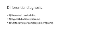 Differential diagnosis
• 1) Herniated cervical disc
• 2) Hyperabduction syndrome
• 3) Costoclavicular compression syndrome