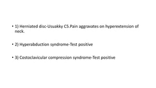 • 1) Herniated disc-Usuakky C5.Pain aggravates on hyperextension of
neck.
• 2) Hyperabduction syndrome-Test positive
• 3) Costoclavicular compression syndrome-Test positive
