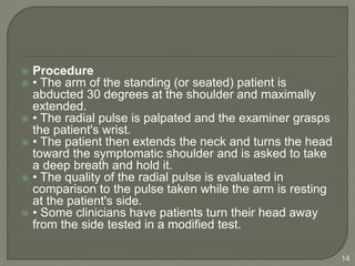  Procedure
 • The arm of the standing (or seated) patient is
abducted 30 degrees at the shoulder and maximally
extended.
 • The radial pulse is palpated and the examiner grasps
the patient's wrist.
 • The patient then extends the neck and turns the head
toward the symptomatic shoulder and is asked to take
a deep breath and hold it.
 • The quality of the radial pulse is evaluated in
comparison to the pulse taken while the arm is resting
at the patient's side.
 • Some clinicians have patients turn their head away
from the side tested in a modified test.
14
 